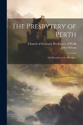 The Presbytery of Perth: Or Memoirs of the Members - John Wilson - cover