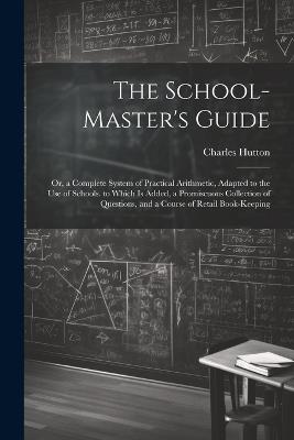 The School-Master's Guide: Or, a Complete System of Practical Arithmetic, Adapted to the Use of Schools. to Which Is Added, a Promiscuous Collection of Questions, and a Course of Retail Book-Keeping - Charles Hutton - cover