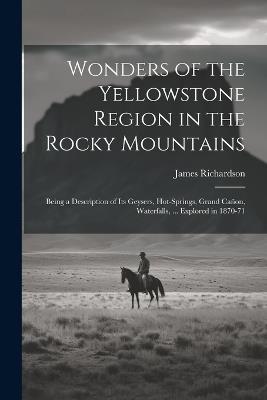 Wonders of the Yellowstone Region in the Rocky Mountains: Being a Description of Its Geysers, Hot-Springs, Grand Cañon, Waterfalls, ... Explored in 1870-71 - James Richardson - cover