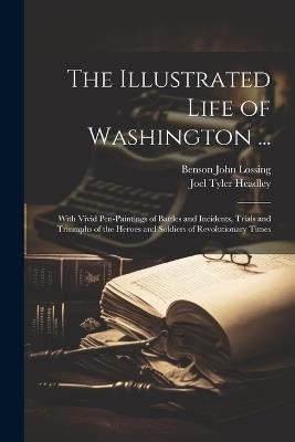 The Illustrated Life of Washington ...: With Vivid Pen-Paintings of Battles and Incidents, Trials and Triumphs of the Heroes and Soldiers of Revolutionary Times - Joel Tyler Headley,Benson John Lossing - cover
