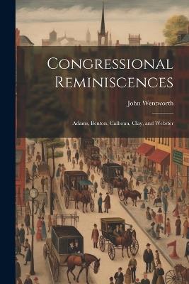 Congressional Reminiscences: Adams, Benton, Calhoun, Clay, and Webster - John Wentworth - cover