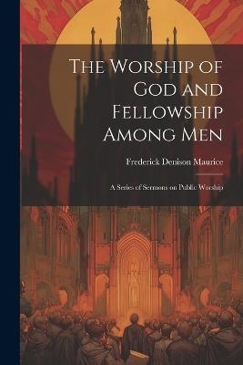 The Worship of God and Fellowship Among Men: A Series of Sermons on Public Worship - Frederick Denison Maurice - cover