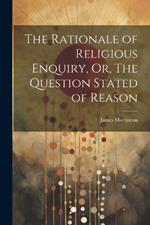 The Rationale of Religious Enquiry, Or, The Question Stated of Reason