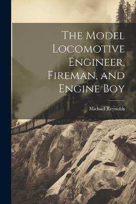 The Model Locomotive Engineer, Fireman, and Engine Boy - Michael Reynolds - cover