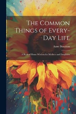 The Common Things of Every-Day Life: A Book of Home Wisdom for Mothers and Daughters - Anne Bowman - cover