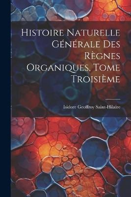 Histoire Naturelle Générale des Règnes Organiques, Tome Troisième - Isidore Geoffroy Saint-Hilaire - cover