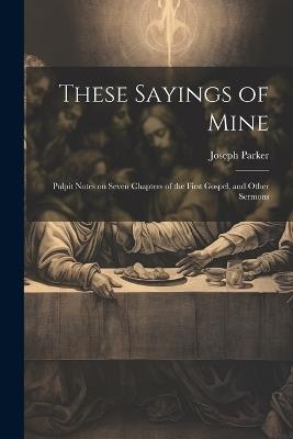 These Sayings of Mine: Pulpit Notes on Seven Chapters of the First Gospel, and Other Sermons - Joseph Parker - cover