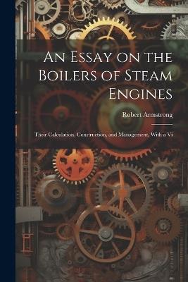 An Essay on the Boilers of Steam Engines: Their Calculation, Construction, and Management, With a Vi - Robert Armstrong - cover