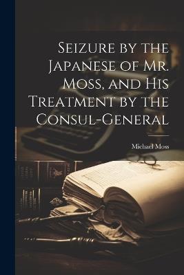 Seizure by the Japanese of Mr. Moss, and His Treatment by the Consul-general - Michael Moss - cover