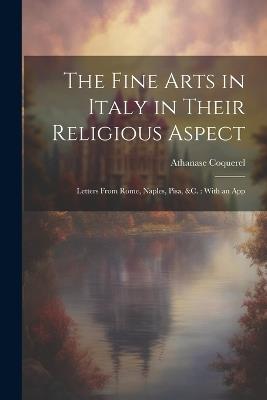 The Fine Arts in Italy in Their Religious Aspect: Letters From Rome, Naples, Pisa, &c.: With an App - Athanase Coquerel - cover