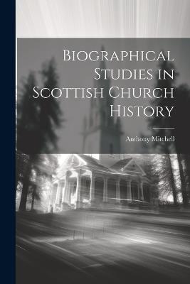 Biographical Studies in Scottish Church History - Anthony Mitchell - cover