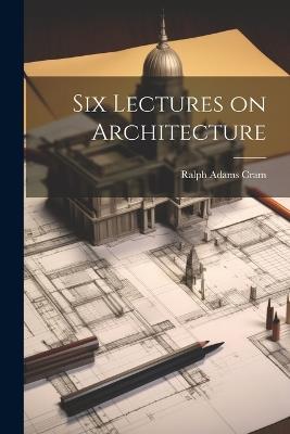 Six Lectures on Architecture - Ralph Adams Cram - cover