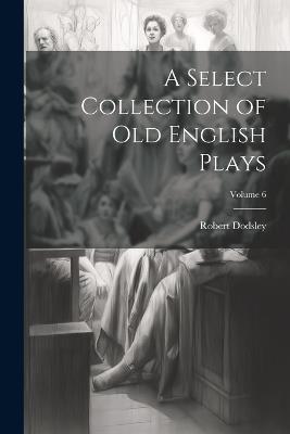 A Select Collection of Old English Plays; Volume 6 - Robert Dodsley - cover