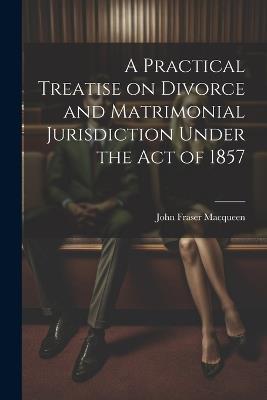 A Practical Treatise on Divorce and Matrimonial Jurisdiction Under the Act of 1857 - John Fraser Macqueen - cover