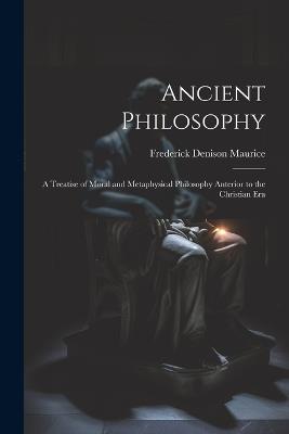 Ancient Philosophy: A Treatise of Moral and Metaphysical Philosophy Anterior to the Christian Era - Frederick Denison Maurice - cover