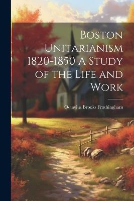 Boston Unitarianism 1820-1850 A Study of the Life and Work - Octavius Brooks Frothingham - cover