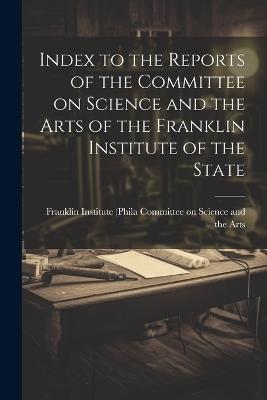 Index to the Reports of the Committee on Science and the Arts of the Franklin Institute of the State - Franklin Ins On Science and the Arts - cover