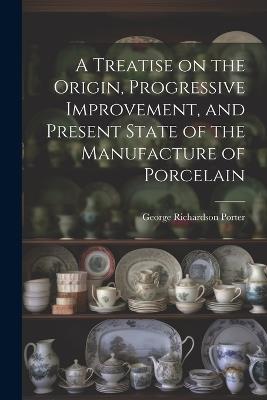 A Treatise on the Origin, Progressive Improvement, and Present State of the Manufacture of Porcelain - George Richardson Porter - cover