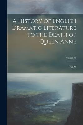 A History of English Dramatic Literature to the Death of Queen Anne; Volume I - Ward - cover