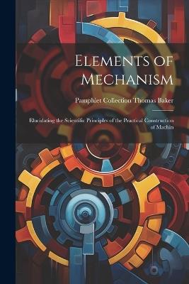 Elements of Mechanism: Elucidating the Scientific Principles of the Practical Construction of Machin - Pamphlet Collection (Library O Baker - cover