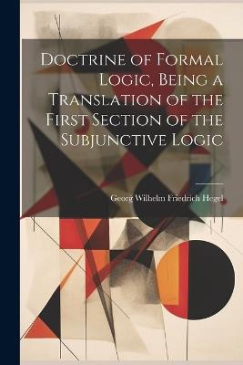 Doctrine of Formal Logic, Being a Translation of the First Section of the Subjunctive Logic - Hegel Georg Wilhelm Friedrich - cover