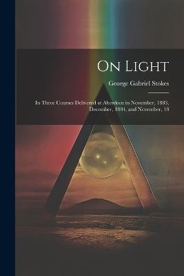 On Light: In Three Courses Delivered at Aberdeen in November, 1883, December, 1884, and November, 18 - George Gabriel Stokes - cover