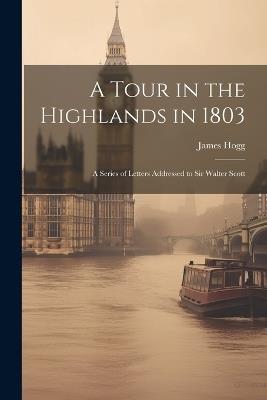 A Tour in the Highlands in 1803: A Series of Letters Addressed to Sir Walter Scott - Hogg James - cover