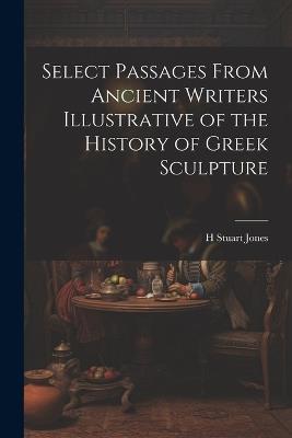 Select Passages From Ancient Writers Illustrative of the History of Greek Sculpture - H Stuart Jones - cover