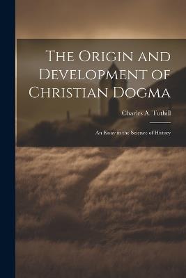 The Origin and Development of Christian Dogma: An Essay in the Science of History - Charles A Tuthill - cover