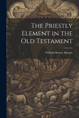 The Priestly Element in the Old Testament - William Rainey Harper - cover