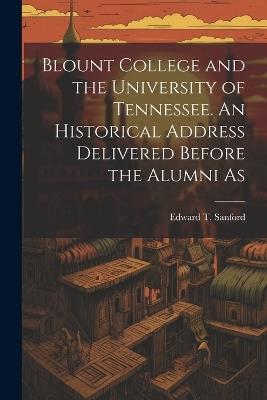 Blount College and the University of Tennessee. An Historical Address Delivered Before the Alumni As - Edward T Sanford - cover