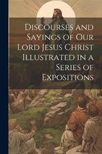 Discourses and Sayings of our Lord Jesus Christ Illustrated in a Series of Expositions