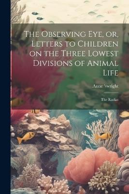 The Observing eye, or, Letters to Children on the Three Lowest Divisions of Animal Life: The Radiat - Anne \Wright - cover