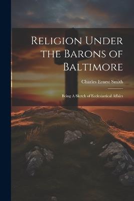 Religion Under the Barons of Baltimore; Being A Sketch of Ecclesiastical Affairs - Charles Ernest Smith - cover