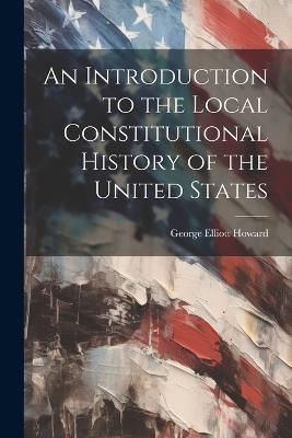 An Introduction to the Local Constitutional History of the United States [Electronic Resource] - George Elliott Howard - cover