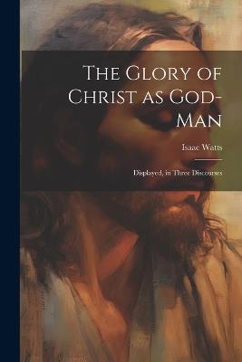 The Glory of Christ as God-Man: Displayed, in Three Discourses - Isaac Watts - cover