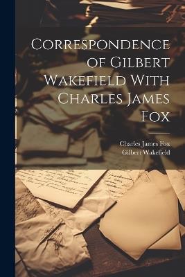 Correspondence of Gilbert Wakefield With Charles James Fox - Gilbert Wakefield,Charles James Fox - cover