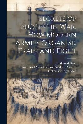 Secrets of Success in War. How Modern Armies Organise, Train and Fight - Edmund Dane,Kraft Karl Aug Hohenlohe-Ingelfingen - cover
