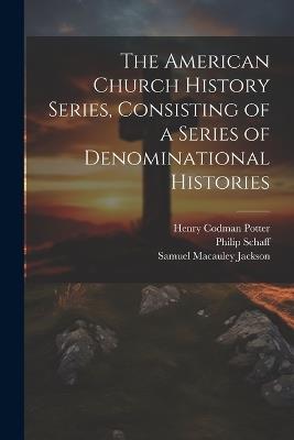 The American Church History Series, Consisting of a Series of Denominational Histories - Henry Codman Potter,Philip Schaff,Samuel MacAuley Jackson - cover