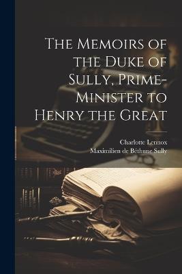 The Memoirs of the Duke of Sully, Prime-Minister to Henry the Great - Charlotte Lennox,Maximilien de Béthune Sully - cover