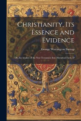 Christianity, its Essence and Evidence: Or, An Analsys of the New Testament Into Historical Facts, D - George Washington Burnap - cover