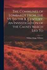 The Communes of Lombardy From the VI. To the X. Century. An Investigation of the Causes Which led To