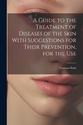 A Guide to the Treatment of Diseases of the Skin With Suggestions for Their Prevention, for the Use - Thomas Hunt - cover