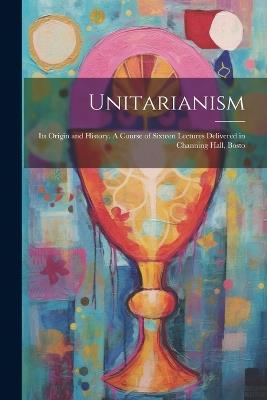 Unitarianism: Its Origin and History. A Course of Sixteen Lectures Delivered in Channing Hall, Bosto - Anonymous - cover