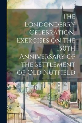 The Londonderry Celebration. Exercises on the 150th Anniversary of the Settlement of Old Nutfield - Anonymous - cover