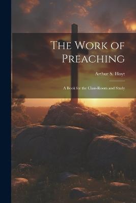 The Work of Preaching: A Book for the Class-room and Study - Arthur S Hoyt - cover