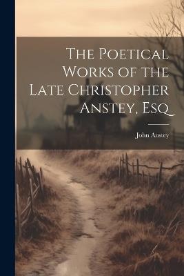 The Poetical Works of the Late Christopher Anstey, Esq - John Anstey - cover