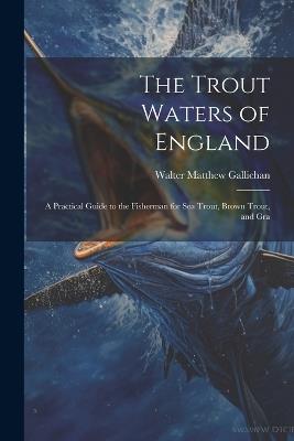 The Trout Waters of England: A Practical Guide to the Fisherman for sea Trout, Brown Trout, and Gra - Walter Matthew Gallichan - cover