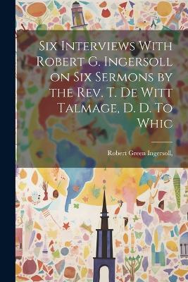 Six Interviews With Robert G. Ingersoll on six Sermons by the Rev. T. De Witt Talmage, D. D. To Whic - Robert Green Ingersoll - cover