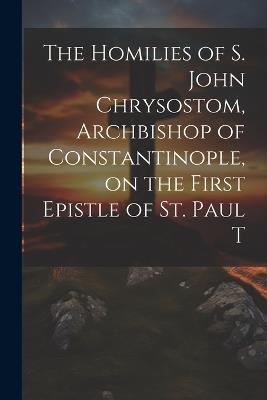 The Homilies of S. John Chrysostom, Archbishop of Constantinople, on the First Epistle of St. Paul T - Anonymous - cover